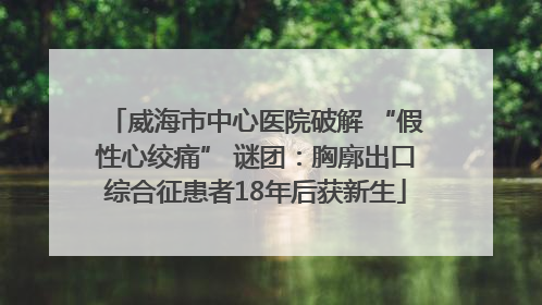 威海市中心医院破解 “假性心绞痛” 谜团：胸廓出口综合征患者18年后获新生