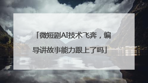 微短剧AI技术飞奔，编导讲故事能力跟上了吗