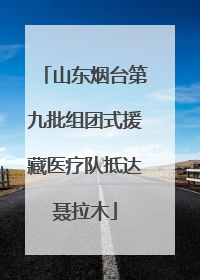 山东烟台第九批组团式援藏医疗队抵达聂拉木