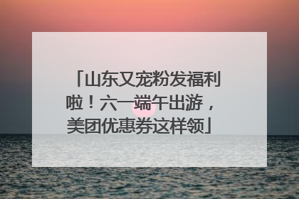 山东又宠粉发福利啦！六一端午出游，美团优惠券这样领