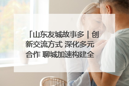 山东友城故事多｜创新交流方式 深化多元合作 聊城加速构建全球友城新格局