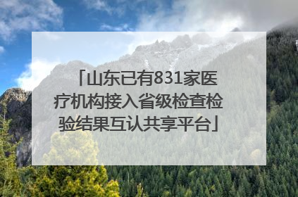 山东已有831家医疗机构接入省级检查检验结果互认共享平台