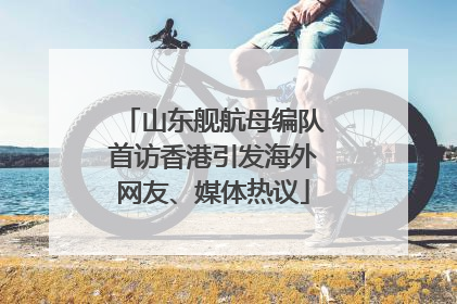 山东舰航母编队首访香港引发海外网友、媒体热议