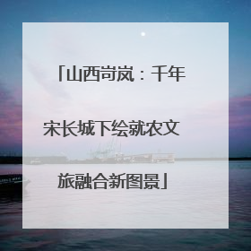 山西岢岚：千年宋长城下绘就农文旅融合新图景