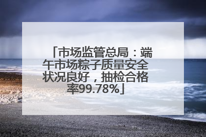 市场监管总局：端午市场粽子质量安全状况良好，抽检合格率99.78%