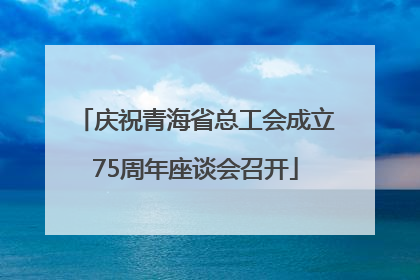 庆祝青海省总工会成立75周年座谈会召开