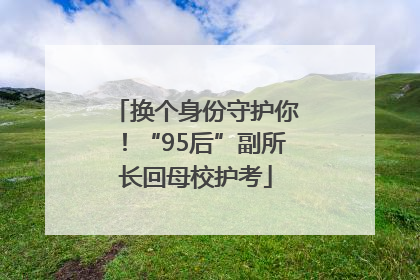 换个身份守护你！“95后”副所长回母校护考