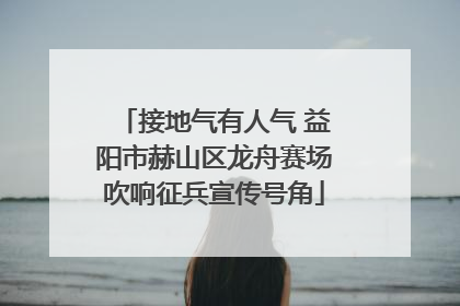 接地气有人气 益阳市赫山区龙舟赛场吹响征兵宣传号角