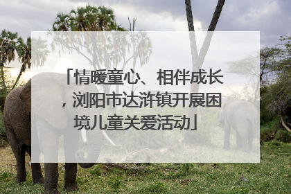 情暖童心、相伴成长，浏阳市达浒镇开展困境儿童关爱活动