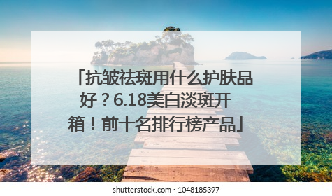 抗皱祛斑用什么护肤品好？6.18美白淡斑开箱！前十名排行榜产品