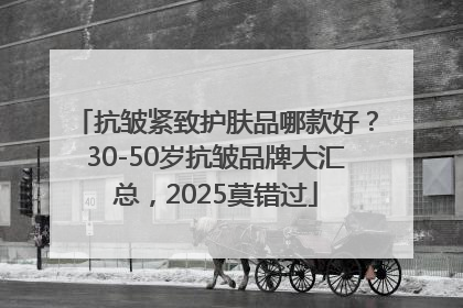 抗皱紧致护肤品哪款好？30-50岁抗皱品牌大汇总，2025莫错过