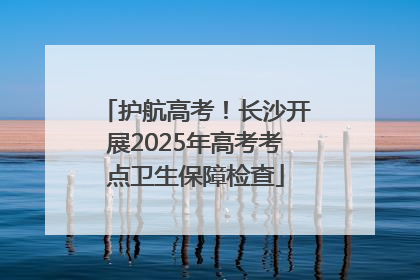 护航高考！长沙开展2025年高考考点卫生保障检查