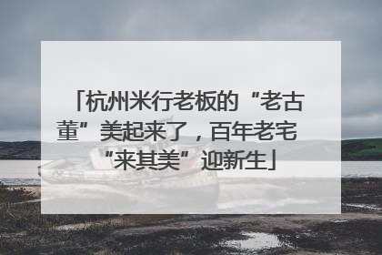 杭州米行老板的“老古董”美起来了，百年老宅“来其美”迎新生