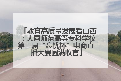 教育高质量发展看山西：大同师范高等专科学校第一届“忘忧杯”电商直播大赛圆满收官