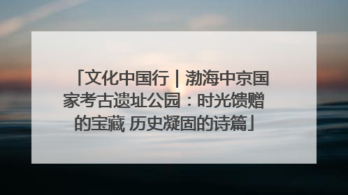 文化中国行｜渤海中京国家考古遗址公园：时光馈赠的宝藏 历史凝固的诗篇
