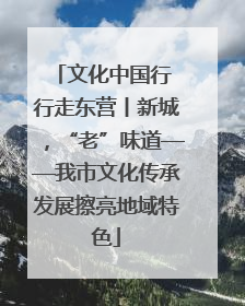 文化中国行 行走东营丨新城，“老”味道——我市文化传承发展擦亮地域特色