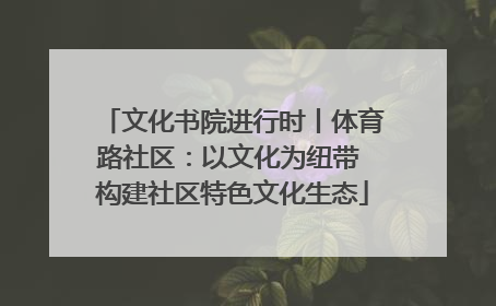 文化书院进行时丨体育路社区：以文化为纽带 构建社区特色文化生态