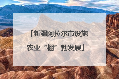 新疆阿拉尔市设施农业“棚”勃发展