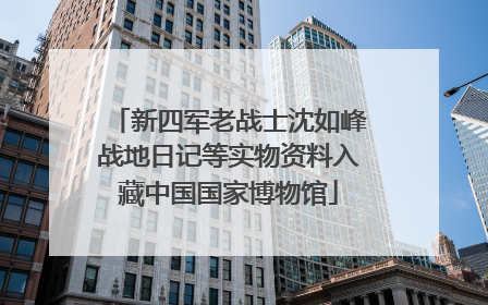 新四军老战士沈如峰战地日记等实物资料入藏中国国家博物馆
