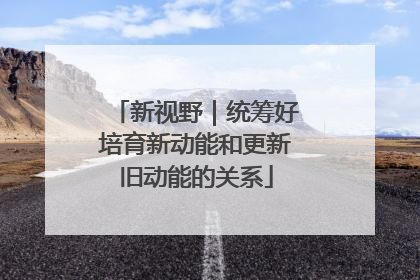 新视野｜统筹好培育新动能和更新旧动能的关系