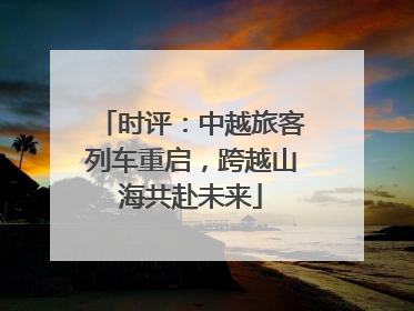 时评：中越旅客列车重启，跨越山海共赴未来