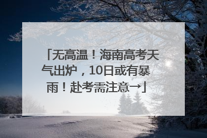 无高温！海南高考天气出炉，10日或有暴雨！赴考需注意→