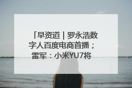早资道｜罗永浩数字人百度电商首播；雷军：小米YU7将于6月底发布