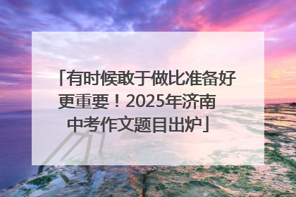 有时候敢于做比准备好更重要！2025年济南中考作文题目出炉