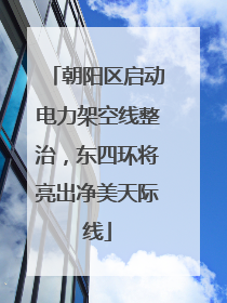 朝阳区启动电力架空线整治，东四环将亮出净美天际线