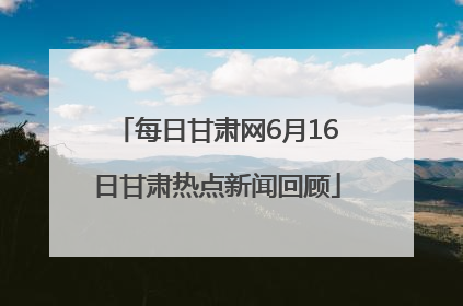 每日甘肃网6月16日甘肃热点新闻回顾