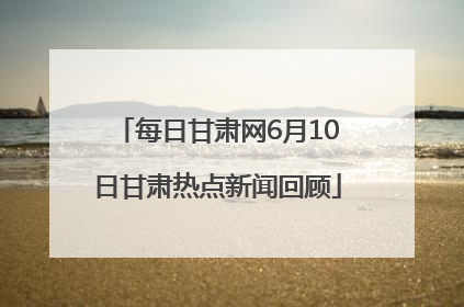 每日甘肃网6月10日甘肃热点新闻回顾