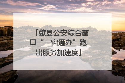 歙县公安综合窗口“一窗通办”跑出服务加速度
