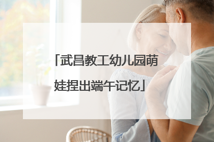 武昌教工幼儿园萌娃捏出端午记忆