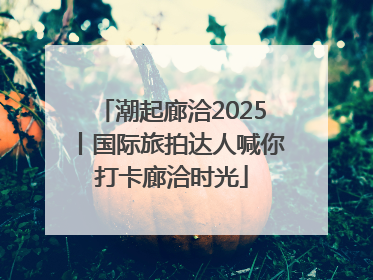 潮起廊洽2025丨国际旅拍达人喊你打卡廊洽时光