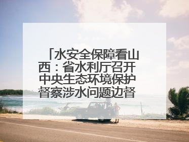 水安全保障看山西：省水利厅召开中央生态环境保护督察涉水问题边督边改工作推进会