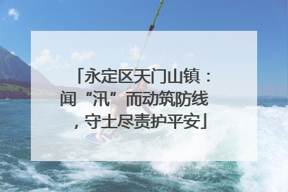 永定区天门山镇：闻“汛”而动筑防线，守土尽责护平安