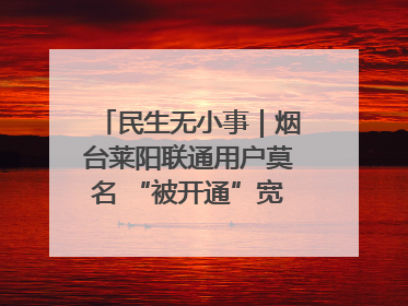 民生无小事｜烟台莱阳联通用户莫名 “被开通”宽带，40 个月扣费无人知