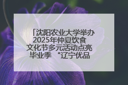 沈阳农业大学举办2025年仲夏饮食文化节多元活动点亮毕业季 “辽宁优品”进校园首站启动