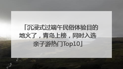 沉浸式过端午民俗体验目的地火了，青岛上榜，同时入选亲子游热门Top10