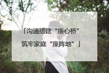沟通搭建“廉心桥” 筑牢家庭“廉阵地”
