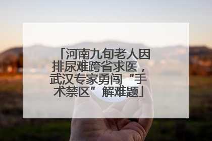 河南九旬老人因排尿难跨省求医，武汉专家勇闯“手术禁区”解难题