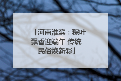 河南淮滨：粽叶飘香迎端午 传统民俗焕新彩