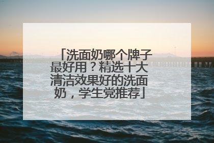 洗面奶哪个牌子最好用？精选十大清洁效果好的洗面奶，学生党推荐
