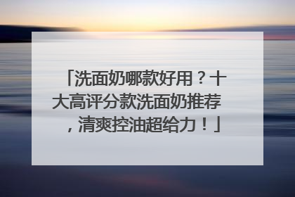 洗面奶哪款好用？十大高评分款洗面奶推荐，清爽控油超给力！