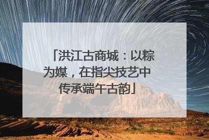 洪江古商城：以粽为媒，在指尖技艺中传承端午古韵