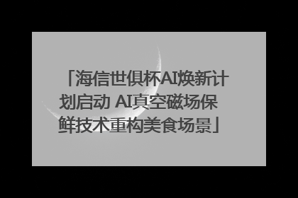 海信世俱杯AI焕新计划启动 AI真空磁场保鲜技术重构美食场景