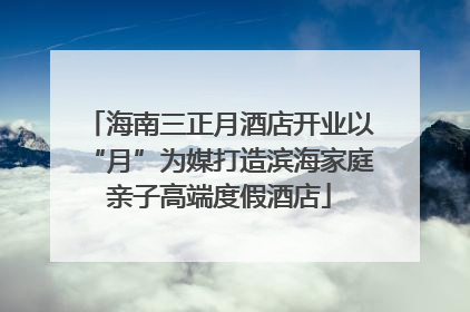 海南三正月酒店开业以“月”为媒打造滨海家庭亲子高端度假酒店