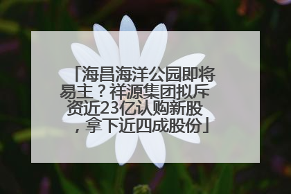 海昌海洋公园即将易主？祥源集团拟斥资近23亿认购新股，拿下近四成股份