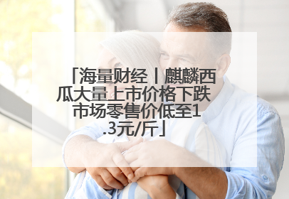 海量财经丨麒麟西瓜大量上市价格下跌 市场零售价低至1.3元/斤