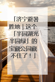 济宁避暑胜地｜这个「半园湖光半园绿」的宝藏公园藏不住了！